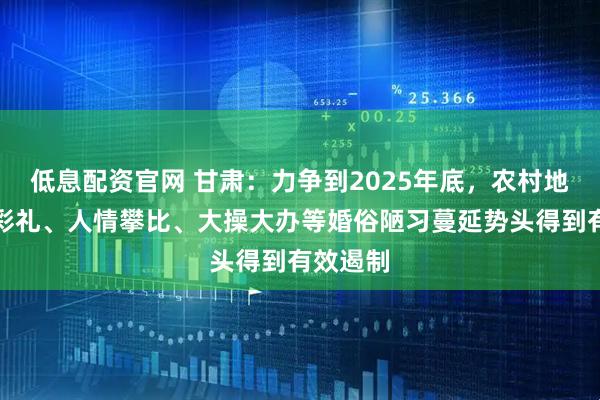 低息配资官网 甘肃：力争到2025年底，农村地区高额彩礼、人情攀比、大操大办等婚俗陋习蔓延势头得到有效遏制
