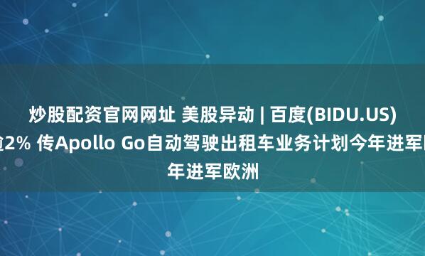 炒股配资官网网址 美股异动 | 百度(BIDU.US)涨逾2% 传Apollo Go自动驾驶出租车业务计划今年进军欧洲