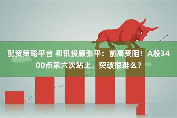配资策略平台 和讯投顾张平：前高受阻！A股3400点第六次站上，突破很难么？