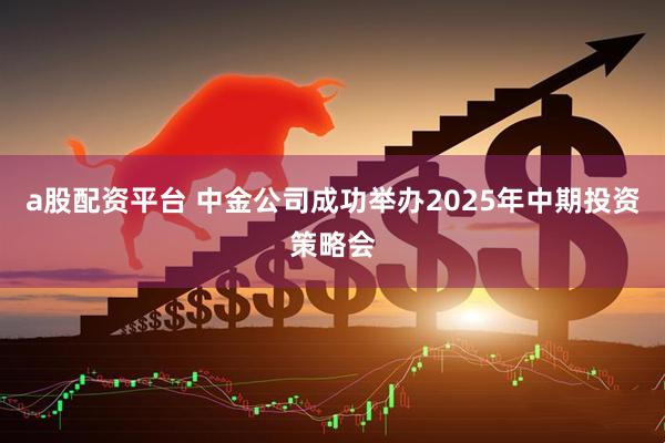 a股配资平台 中金公司成功举办2025年中期投资策略会