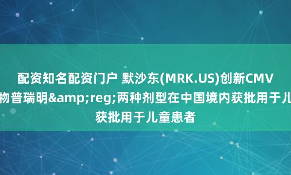 配资知名配资门户 默沙东(MRK.US)创新CMV预防药物普瑞明&reg;两种剂型在中国境内获批用于儿童患者