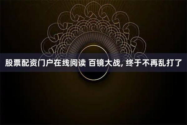 股票配资门户在线阅读 百镜大战, 终于不再乱打了