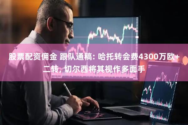 股票配资佣金 跟队通稿: 哈托转会费4300万欧+二转, 切尔西将其视作多面手