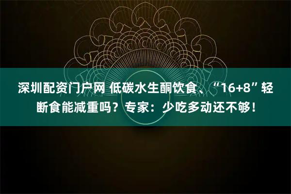深圳配资门户网 低碳水生酮饮食、“16+8”轻断食能减重吗？专家：少吃多动还不够！