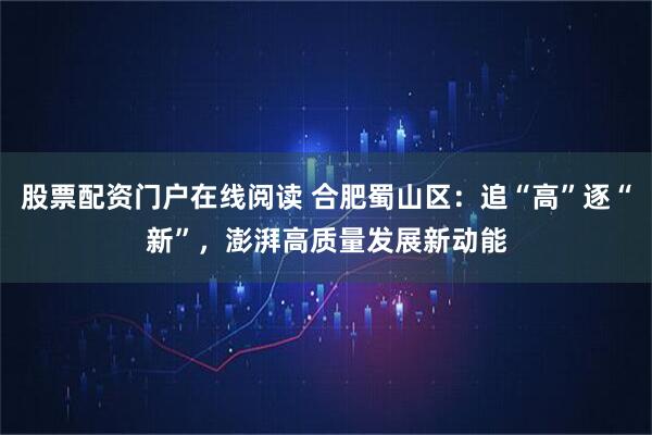 股票配资门户在线阅读 合肥蜀山区：追“高”逐“新”，澎湃高质量发展新动能