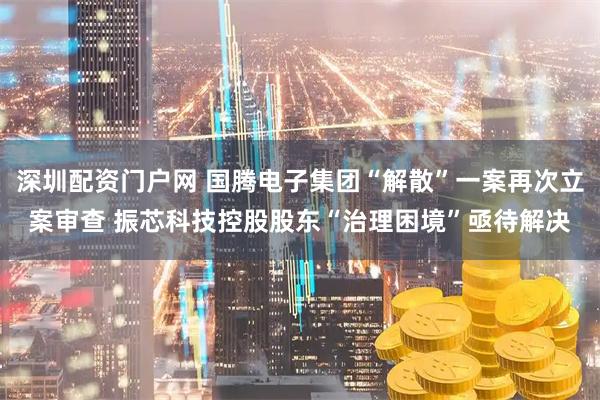 深圳配资门户网 国腾电子集团“解散”一案再次立案审查 振芯科技控股股东“治理困境”亟待解决