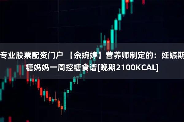 专业股票配资门户 【余婉婷】营养师制定的：妊娠期糖妈妈一周控糖食谱[晚期2100KCAL]