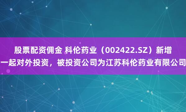 股票配资佣金 科伦药业(002422.SZ)新增一起对外投资,被投资公司为江苏科伦药业有限公司