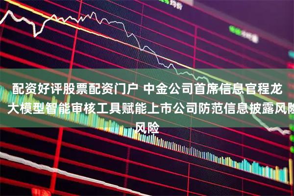 配资好评股票配资门户 中金公司首席信息官程龙：大模型智能审核工具赋能上市公司防范信息披露风险