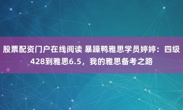 股票配资门户在线阅读 暴躁鸭雅思学员婷婷：四级428到雅思6.5，我的雅思备考之路