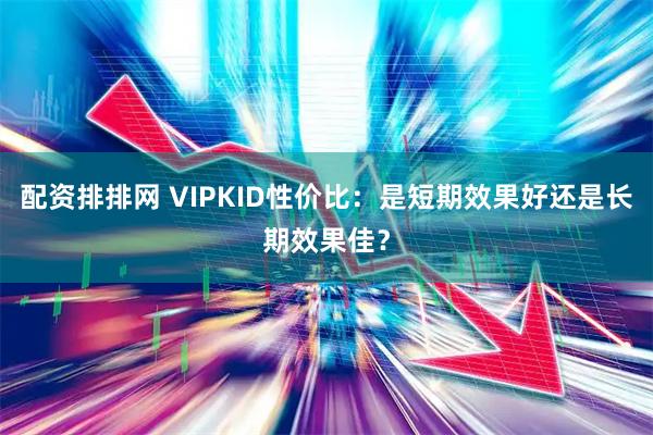 配资排排网 VIPKID性价比：是短期效果好还是长期效果佳？