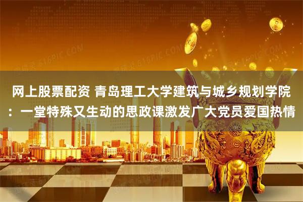 网上股票配资 青岛理工大学建筑与城乡规划学院：一堂特殊又生动的思政课激发广大党员爱国热情
