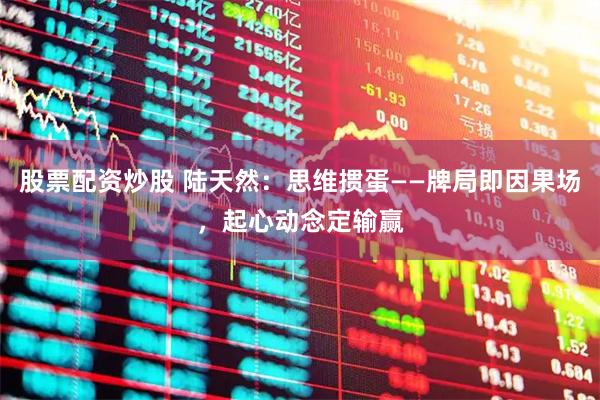 股票配资炒股 陆天然：思维掼蛋——牌局即因果场，起心动念定输赢