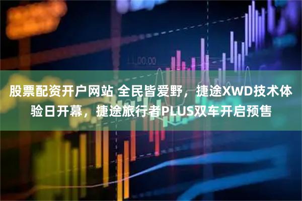 股票配资开户网站 全民皆爱野，捷途XWD技术体验日开幕，捷途旅行者PLUS双车开启预售