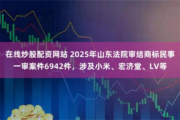 在线炒股配资网站 2025年山东法院审结商标民事一审案件6942件，涉及小米、宏济堂、LV等