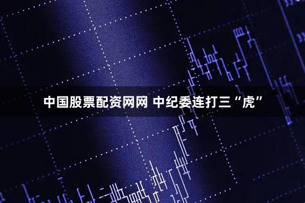 中国股票配资网网 中纪委连打三“虎”