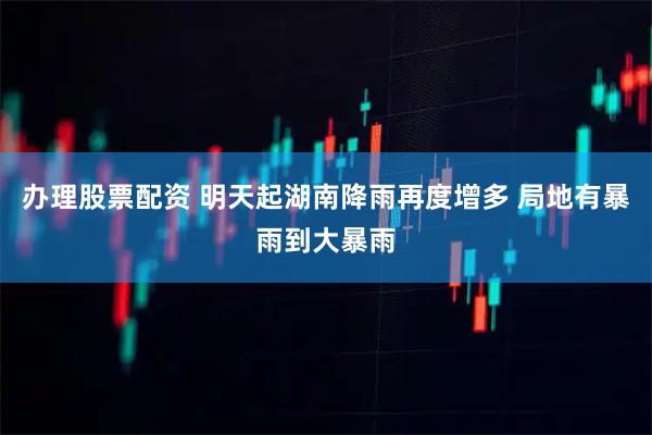 办理股票配资 明天起湖南降雨再度增多 局地有暴雨到大暴雨