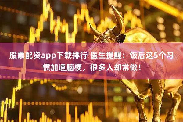 股票配资app下载排行 医生提醒：饭后这5个习惯加速脑梗，很多人却常做！