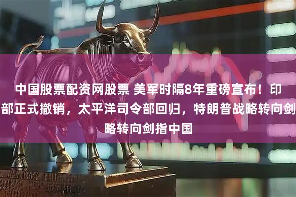 中国股票配资网股票 美军时隔8年重磅宣布!印太司令部正式撤销,太平洋司令部回归,特朗普战略转向剑指中国