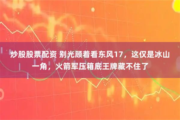 炒股股票配资 别光顾着看东风17，这仅是冰山一角，火箭军压箱底王牌藏不住了