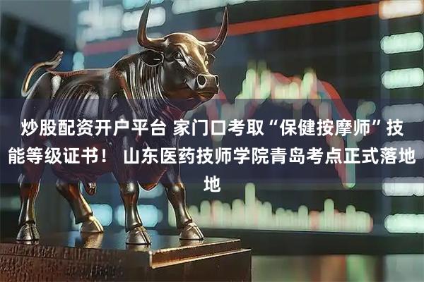 炒股配资开户平台 家门口考取“保健按摩师”技能等级证书！ 山东医药技师学院青岛考点正式落地