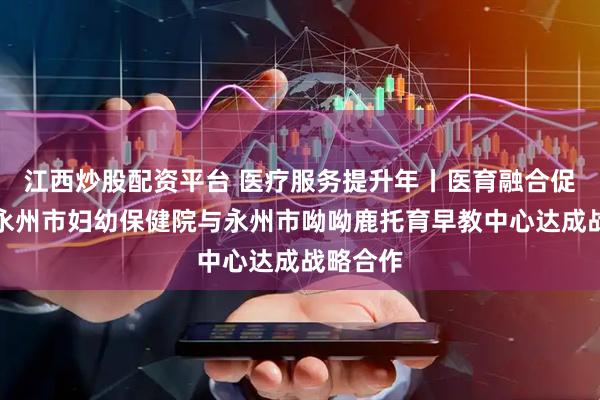 江西炒股配资平台 医疗服务提升年丨医育融合促发展！永州市妇幼保健院与永州市呦呦鹿托育早教中心达成战略合作
