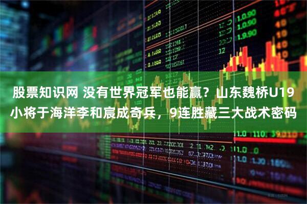 股票知识网 没有世界冠军也能赢？山东魏桥U19小将于海洋李和宸成奇兵，9连胜藏三大战术密码